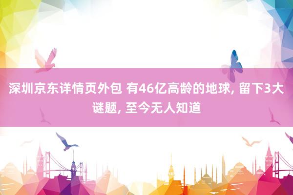 深圳京东详情页外包 有46亿高龄的地球, 留下3大谜题, 至今无人知道