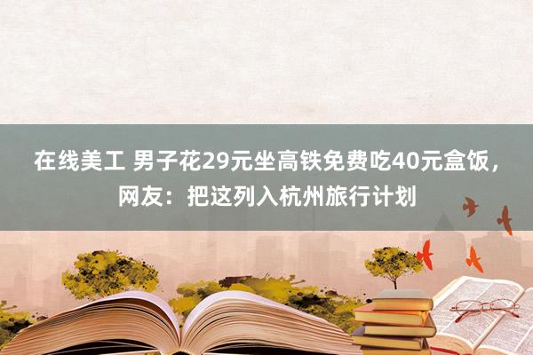 在线美工 男子花29元坐高铁免费吃40元盒饭，网友：把这列入杭州旅行计划