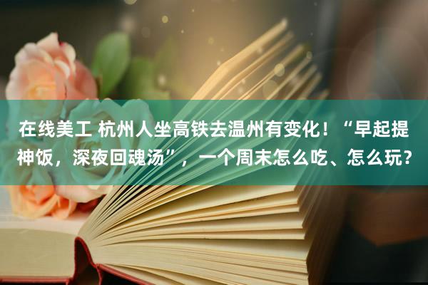 在线美工 杭州人坐高铁去温州有变化！“早起提神饭，深夜回魂汤”，一个周末怎么吃、怎么玩？