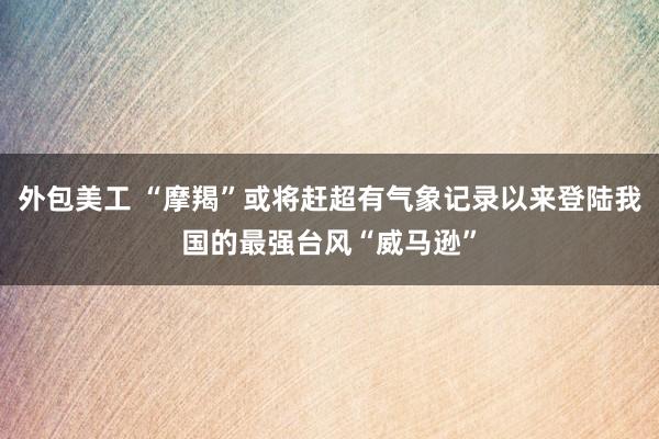 外包美工 “摩羯”或将赶超有气象记录以来登陆我国的最强台风“威马逊”