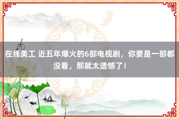 在线美工 近五年爆火的6部电视剧，你要是一部都没看，那就太遗憾了！