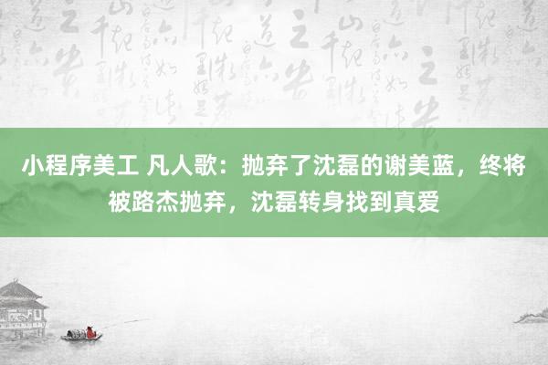 小程序美工 凡人歌：抛弃了沈磊的谢美蓝，终将被路杰抛弃，沈磊转身找到真爱