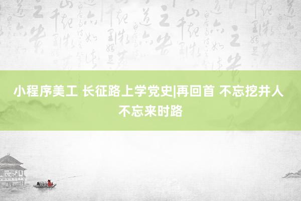 小程序美工 长征路上学党史|再回首 不忘挖井人 不忘来时路