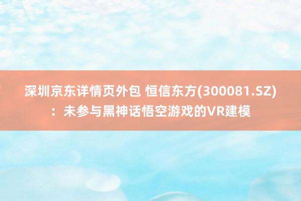 深圳京东详情页外包 恒信东方(300081.SZ)：未参与黑神话悟空游戏的VR建模