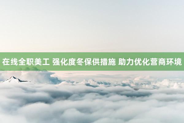 在线全职美工 强化度冬保供措施 助力优化营商环境