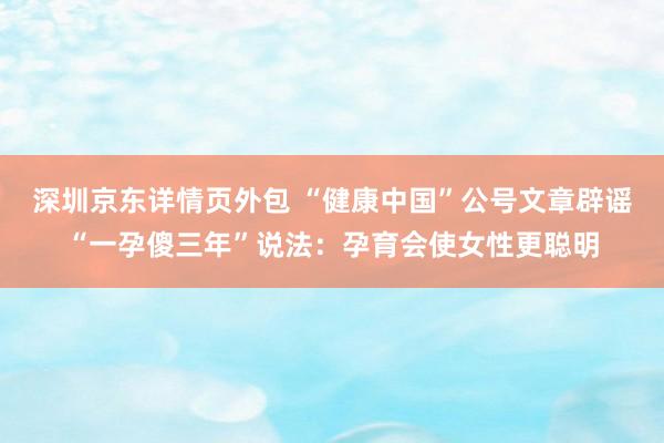 深圳京东详情页外包 “健康中国”公号文章辟谣“一孕傻三年”说法：孕育会使女性更聪明