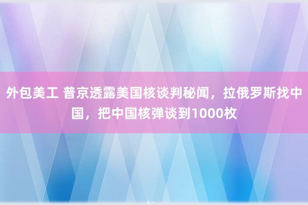 外包美工 普京透露美国核谈判秘闻，拉俄罗斯找中国，把中国核弹谈到1000枚