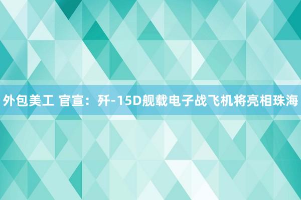 外包美工 官宣：歼-15D舰载电子战飞机将亮相珠海